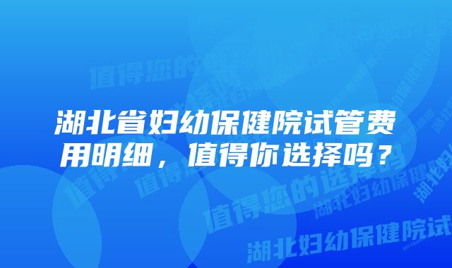 湖北省妇幼保健院试管费用明细，值得你选择吗？