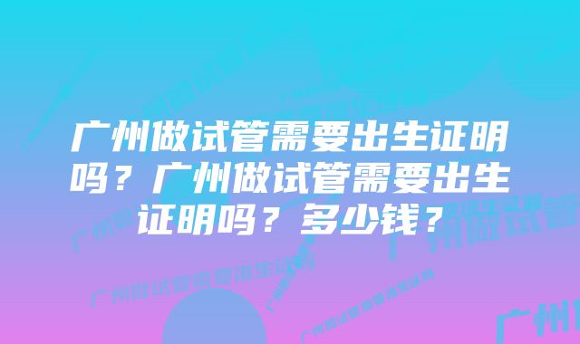 广州做试管需要出生证明吗？广州做试管需要出生证明吗？多少钱？