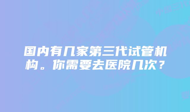 国内有几家第三代试管机构。你需要去医院几次？