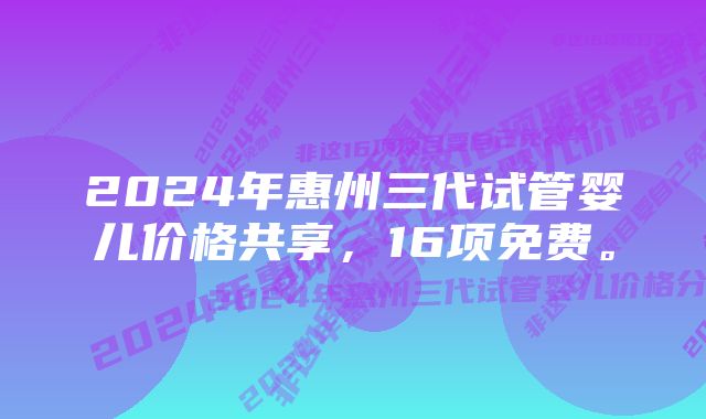 2024年惠州三代试管婴儿价格共享，16项免费。