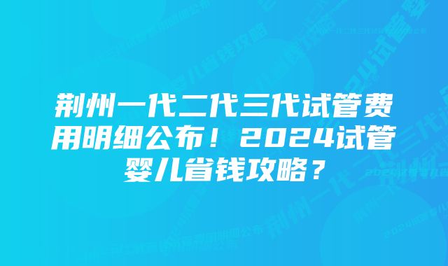 荆州一代二代三代试管费用明细公布！2024试管婴儿省钱攻略？