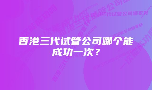 香港三代试管公司哪个能成功一次？