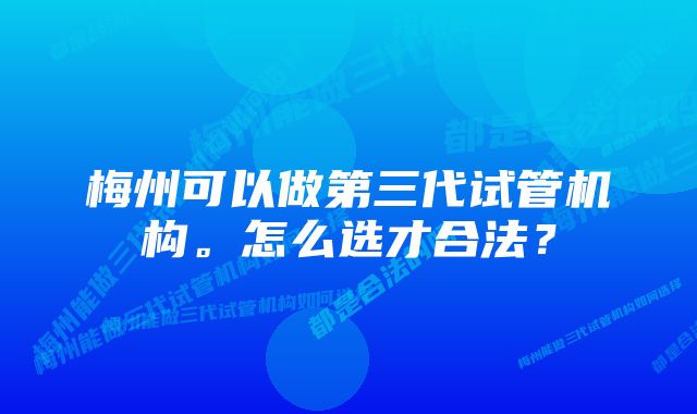 梅州可以做第三代试管机构。怎么选才合法？