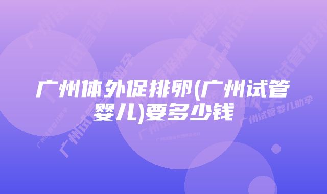 广州体外促排卵(广州试管婴儿)要多少钱