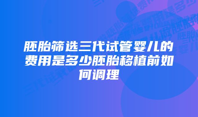 胚胎筛选三代试管婴儿的费用是多少胚胎移植前如何调理