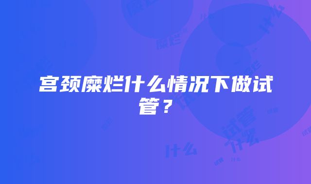 宫颈糜烂什么情况下做试管？