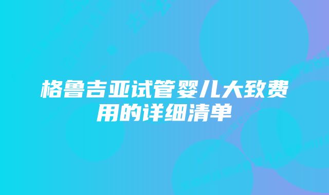 格鲁吉亚试管婴儿大致费用的详细清单