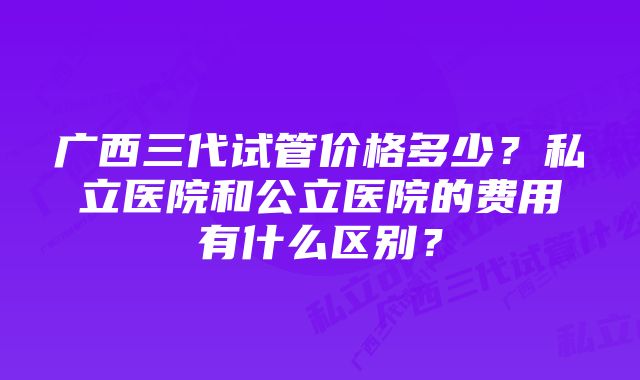 广西三代试管价格多少？私立医院和公立医院的费用有什么区别？