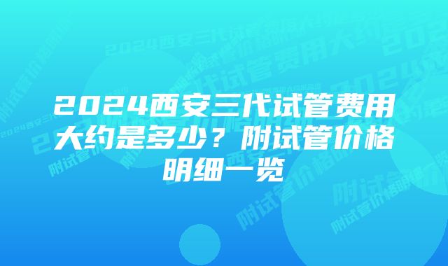 2024西安三代试管费用大约是多少？附试管价格明细一览