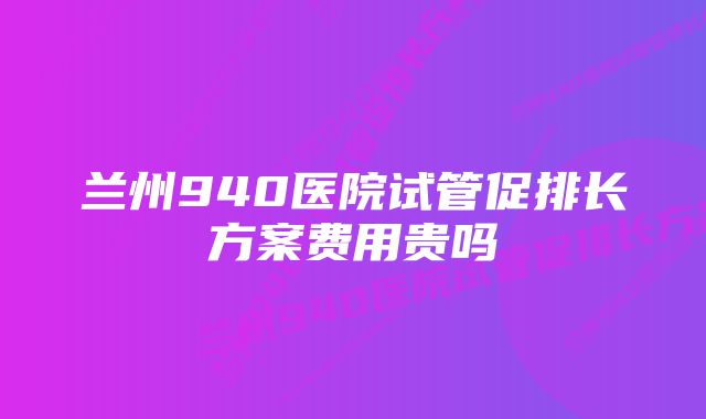 兰州940医院试管促排长方案费用贵吗