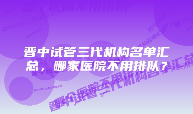 晋中试管三代机构名单汇总，哪家医院不用排队？