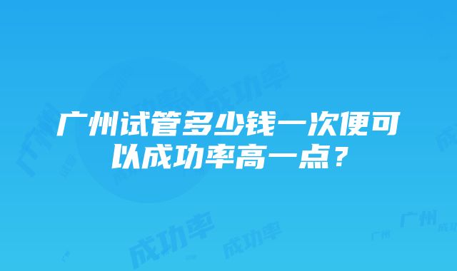 广州试管多少钱一次便可以成功率高一点？