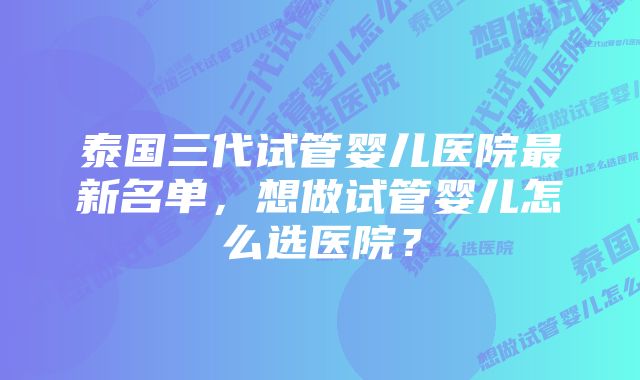 泰国三代试管婴儿医院最新名单，想做试管婴儿怎么选医院？