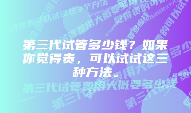 第三代试管多少钱？如果你觉得贵，可以试试这三种方法。