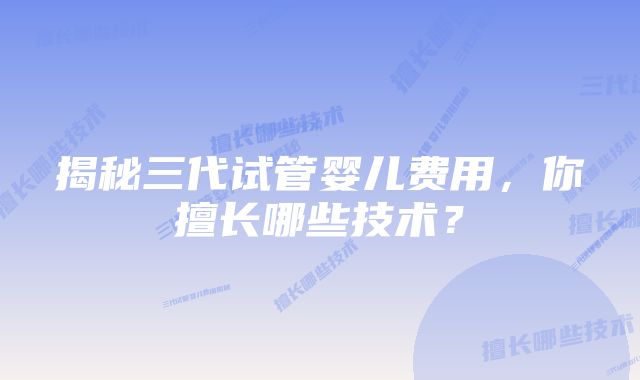 揭秘三代试管婴儿费用，你擅长哪些技术？