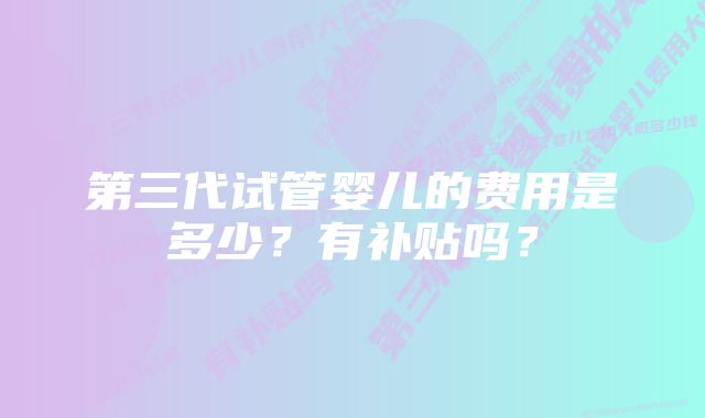 第三代试管婴儿的费用是多少？有补贴吗？