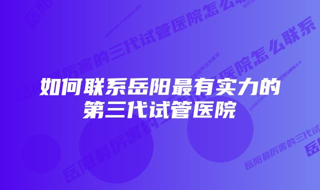 如何联系岳阳最有实力的第三代试管医院