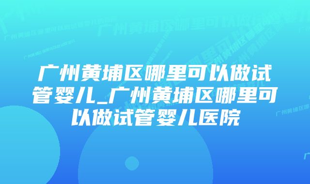 广州黄埔区哪里可以做试管婴儿_广州黄埔区哪里可以做试管婴儿医院