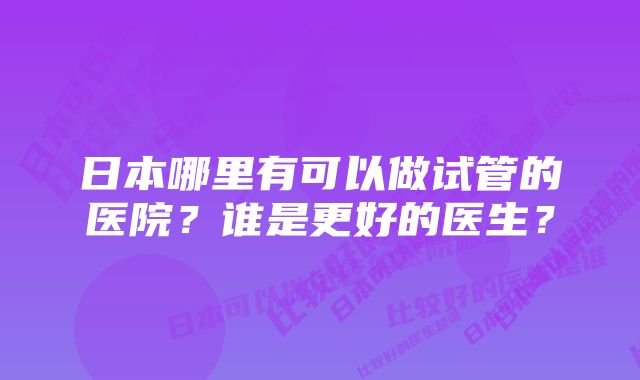 日本哪里有可以做试管的医院？谁是更好的医生？