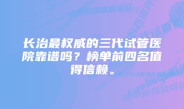 长治最权威的三代试管医院靠谱吗？榜单前四名值得信赖。