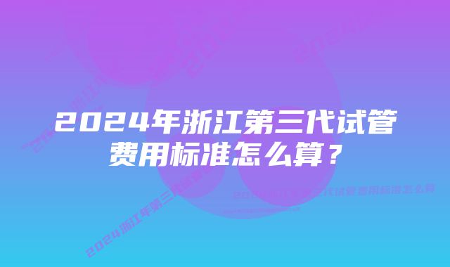 2024年浙江第三代试管费用标准怎么算？