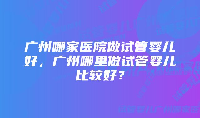 广州哪家医院做试管婴儿好，广州哪里做试管婴儿比较好？