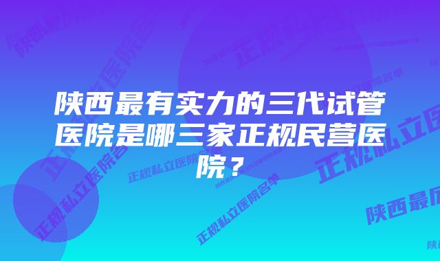 陕西最有实力的三代试管医院是哪三家正规民营医院？