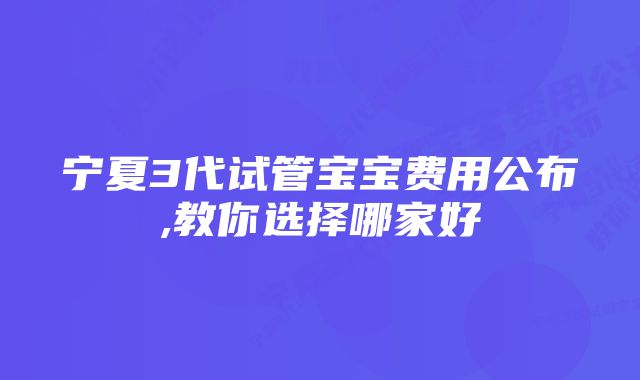 宁夏3代试管宝宝费用公布,教你选择哪家好