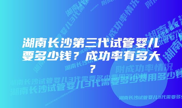 湖南长沙第三代试管婴儿要多少钱？成功率有多大？