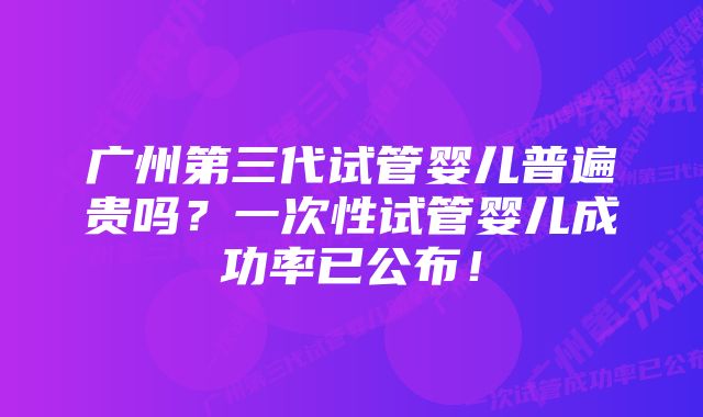 广州第三代试管婴儿普遍贵吗？一次性试管婴儿成功率已公布！