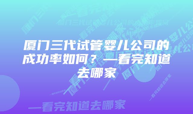 厦门三代试管婴儿公司的成功率如何？—看完知道去哪家