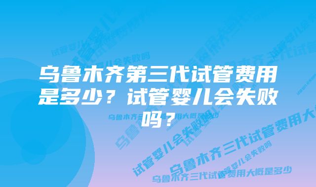 乌鲁木齐第三代试管费用是多少？试管婴儿会失败吗？