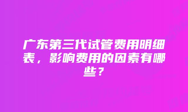 广东第三代试管费用明细表，影响费用的因素有哪些？