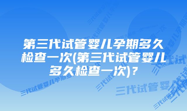 第三代试管婴儿孕期多久检查一次(第三代试管婴儿多久检查一次)？