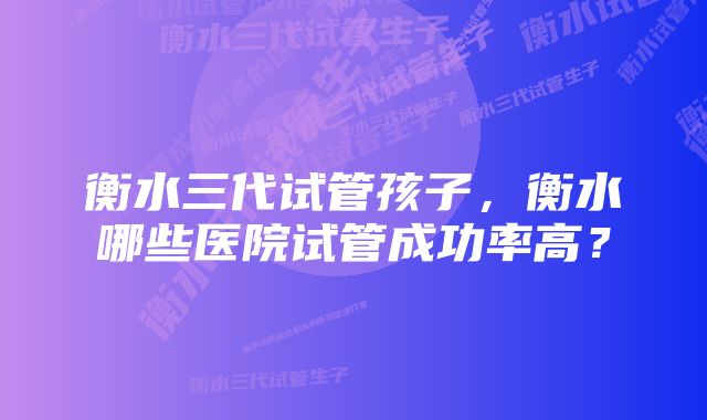 衡水三代试管孩子，衡水哪些医院试管成功率高？