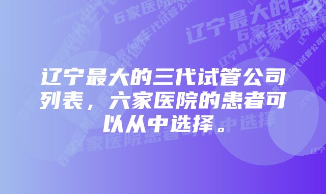 辽宁最大的三代试管公司列表，六家医院的患者可以从中选择。