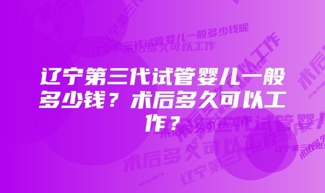 辽宁第三代试管婴儿一般多少钱？术后多久可以工作？