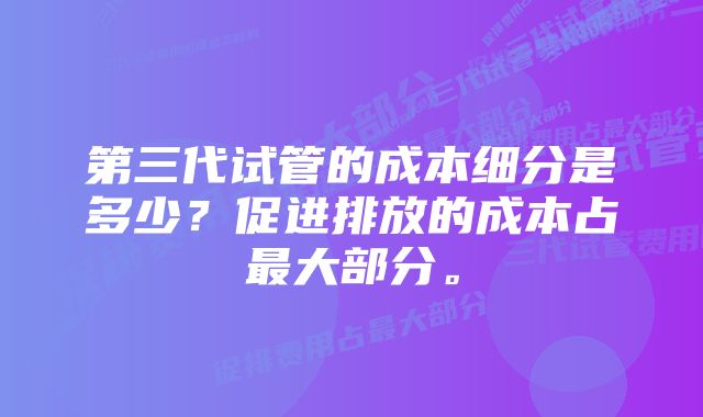 第三代试管的成本细分是多少？促进排放的成本占最大部分。