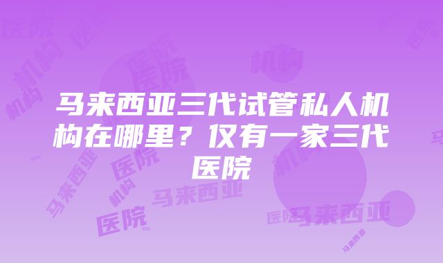 马来西亚三代试管私人机构在哪里？仅有一家三代医院