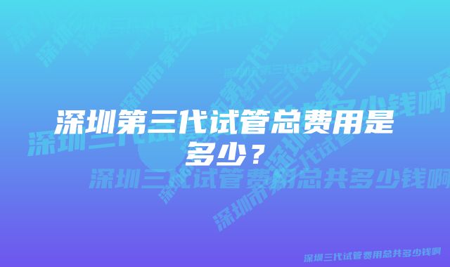 深圳第三代试管总费用是多少？