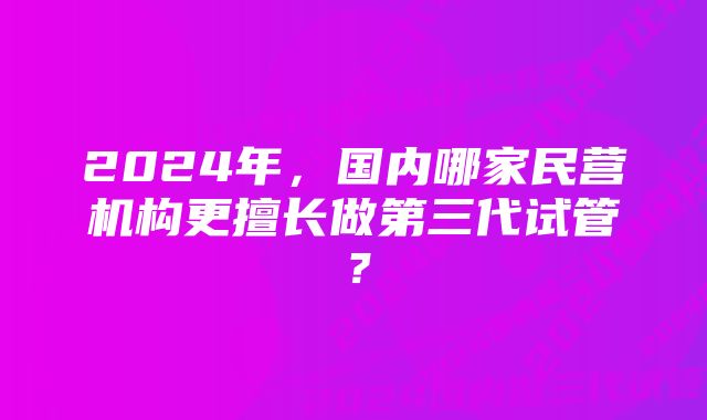 2024年，国内哪家民营机构更擅长做第三代试管？