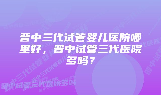 晋中三代试管婴儿医院哪里好，晋中试管三代医院多吗？