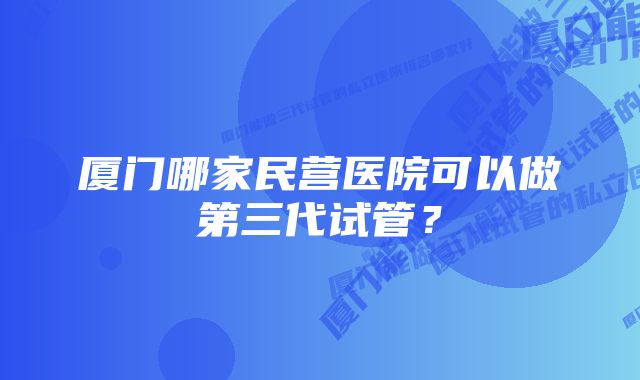 厦门哪家民营医院可以做第三代试管？