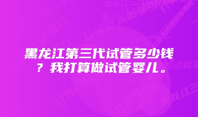 黑龙江第三代试管多少钱？我打算做试管婴儿。