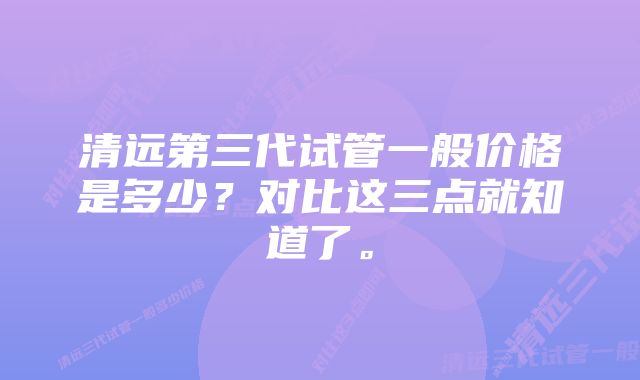 清远第三代试管一般价格是多少？对比这三点就知道了。