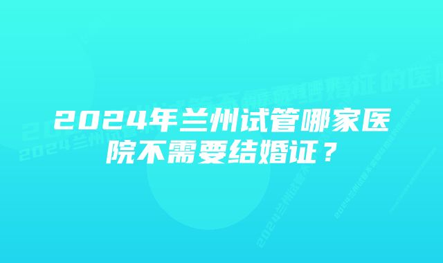 2024年兰州试管哪家医院不需要结婚证？