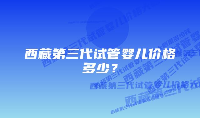 西藏第三代试管婴儿价格多少？