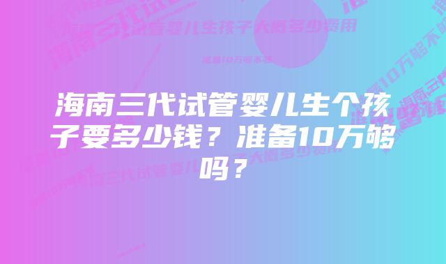 海南三代试管婴儿生个孩子要多少钱？准备10万够吗？