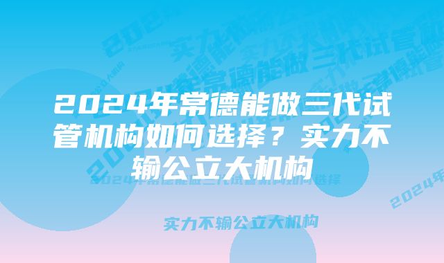 2024年常德能做三代试管机构如何选择？实力不输公立大机构