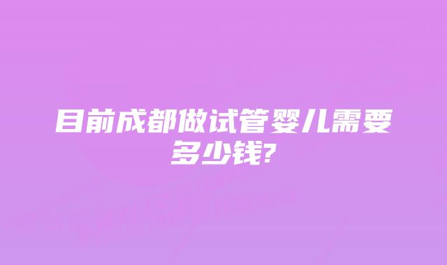 目前成都做试管婴儿需要多少钱?